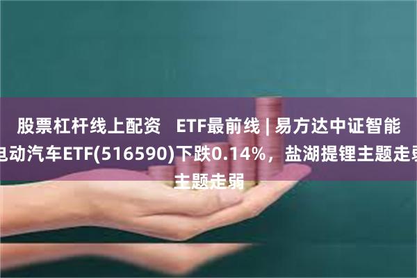 股票杠杆线上配资   ETF最前线 | 易方达中证智能电动汽车ETF(516590)下跌0.14%，盐湖提锂主题走弱