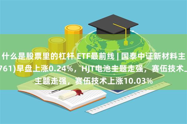 什么是股票里的杠杆 ETF最前线 | 国泰中证新材料主题ETF(159761)早盘上涨0.24%，HJT电池主题走强，赛伍技术上涨10.03%