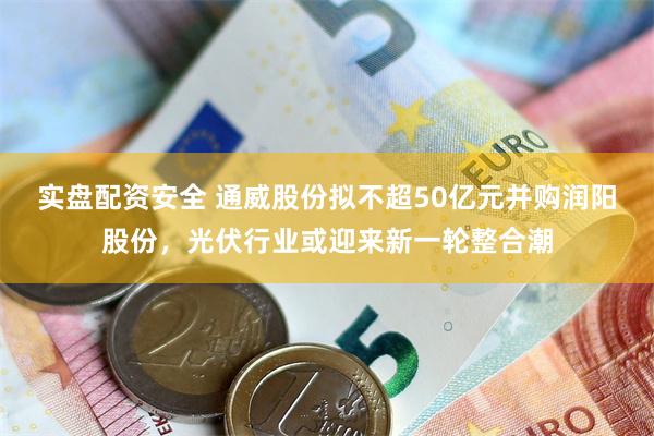 实盘配资安全 通威股份拟不超50亿元并购润阳股份，光伏行业或迎来新一轮整合潮