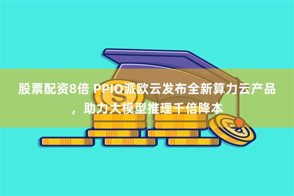 股票配资8倍 PPIO派欧云发布全新算力云产品，助力大模型推理千倍降本