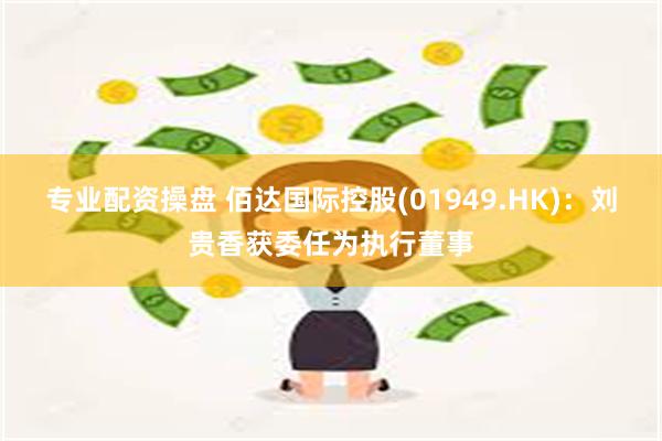 专业配资操盘 佰达国际控股(01949.HK)：刘贵香获委任为执行董事