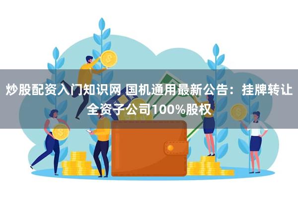 炒股配资入门知识网 国机通用最新公告：挂牌转让全资子公司100%股权