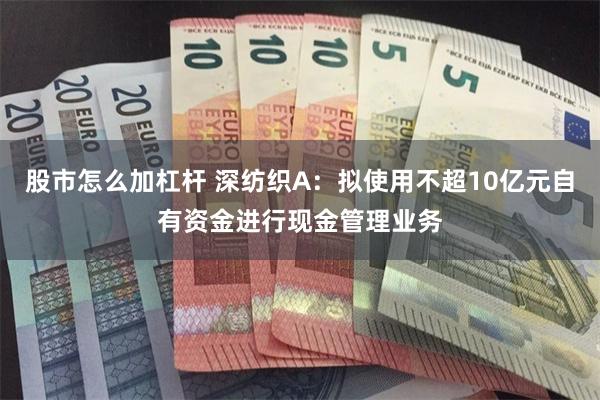 股市怎么加杠杆 深纺织A：拟使用不超10亿元自有资金进行现金管理业务