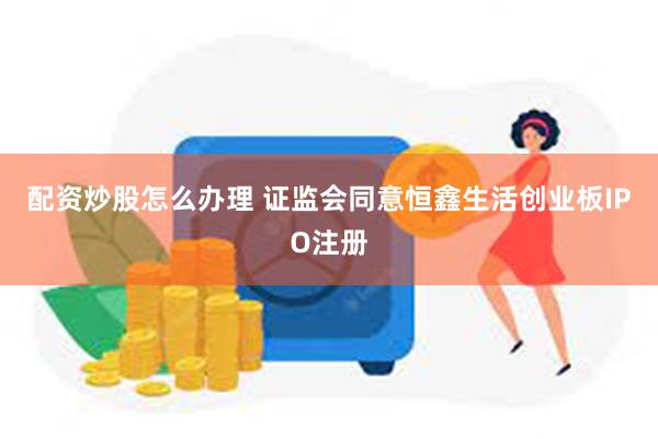 配资炒股怎么办理 证监会同意恒鑫生活创业板IPO注册