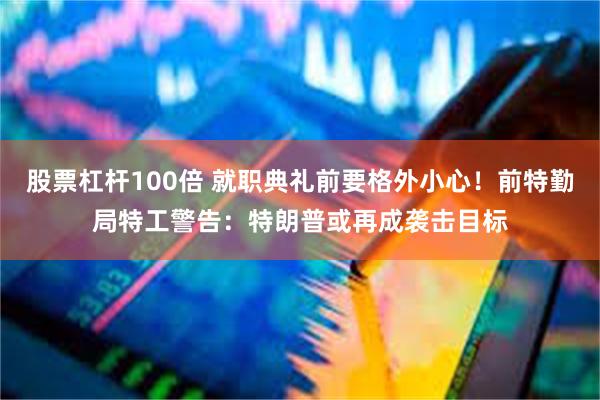 股票杠杆100倍 就职典礼前要格外小心！前特勤局特工警告：特朗普或再成袭击目标