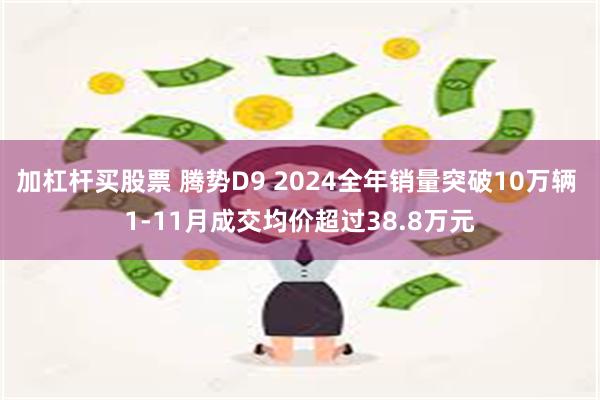 加杠杆买股票 腾势D9 2024全年销量突破10万辆 1-11月成交均价超过38.8万元