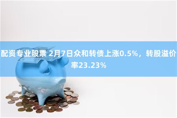 配资专业股票 2月7日众和转债上涨0.5%，转股溢价率23.23%