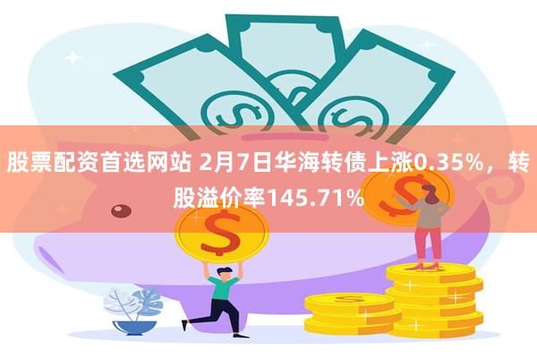 股票配资首选网站 2月7日华海转债上涨0.35%，转股溢价率145.71%