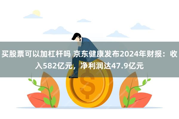 买股票可以加杠杆吗 京东健康发布2024年财报：收入582亿元，净利润达47.9亿元