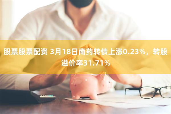 股票股票配资 3月18日南药转债上涨0.23%，转股溢价率31.71%