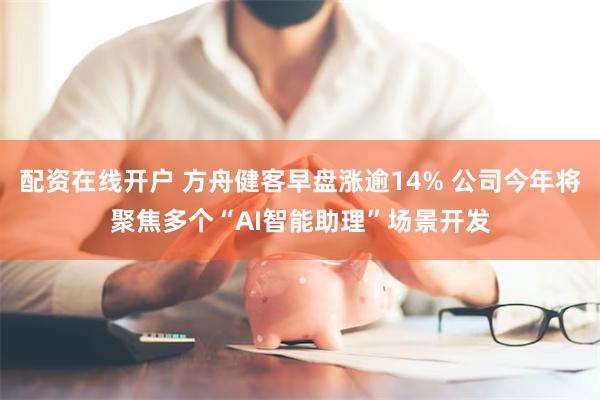 配资在线开户 方舟健客早盘涨逾14% 公司今年将聚焦多个“AI智能助理”场景开发